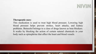 Therapeutic uses:
This medication is used to treat high blood pressure. Lowering high
blood pressure helps prevent strokes, heart attacks, and kidney
problems. Betaxolol belongs to a class of drugs known as beta blockers.
It works by blocking the action of certain natural chemicals in your
body such as epinephrine that affect the heart and blood vessels.
 