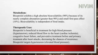 Metabolism:
Bisoprolol exhibits a high absolute bioavailability (90%) because of its
nearly complete absorption (greater than 90%) and small first-pass effect
(10%). Bioavailability is independent of food intake.
Therapeutic Uses:
Bisoprolol is beneficial in treatment for high blood pressure
(hypertension), reduced blood flow to the heart (cardiac ischemia);
congestive heart failure, and preventive treatment before and primary
treatment after heart attacks, decreasing the chances of recurrence.
Bisoprolol targets hypertension (elevated blood pressure).
 