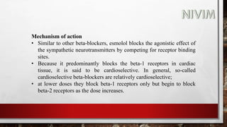 Mechanism of action
• Similar to other beta-blockers, esmolol blocks the agonistic effect of
the sympathetic neurotransmitters by competing for receptor binding
sites.
• Because it predominantly blocks the beta-1 receptors in cardiac
tissue, it is said to be cardioselective. In general, so-called
cardioselective beta-blockers are relatively cardioselective;
• at lower doses they block beta-1 receptors only but begin to block
beta-2 receptors as the dose increases.
 