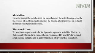 Metabolism:
Esmolol is rapidly metabolized by hydrolysis of the ester linkage, chiefly
by cytosol of red blood cells and not by plasma cholinesterase or red cell
membrane acetylcholinesterase.
Therapeutic Uses:
To terminate supraventricular tachycardia, episodic atrial fibrillation or
flutter, arrhythmia during anaesthesia. To reduce HR and BP during and
after cardiac surgery and in early treatment of myocardial infarction.
 
