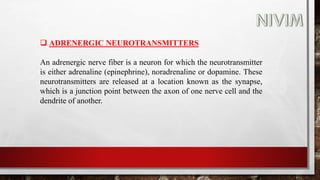  ADRENERGIC NEUROTRANSMITTERS
An adrenergic nerve fiber is a neuron for which the neurotransmitter
is either adrenaline (epinephrine), noradrenaline or dopamine. These
neurotransmitters are released at a location known as the synapse,
which is a junction point between the axon of one nerve cell and the
dendrite of another.
 