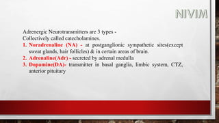 Adrenergic Neurotransmitters are 3 types -
Collectively called catecholamines.
1. Noradrenaline (NA) - at postganglionic sympathetic sites(except
sweat glands, hair follicles) & in certain areas of brain.
2. Adrenaline(Adr) - secreted by adrenal medulla
3. Dopamine(DA)- transmitter in basal ganglia, limbic system, CTZ,
anterior pituitary
 