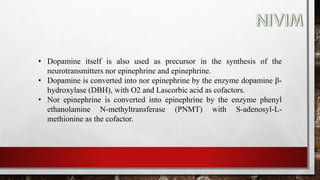 • Dopamine itself is also used as precursor in the synthesis of the
neurotransmitters nor epinephrine and epinephrine.
• Dopamine is converted into nor epinephrine by the enzyme dopamine β-
hydroxylase (DBH), with O2 and Lascorbic acid as cofactors.
• Nor epinephrine is converted into epinephrine by the enzyme phenyl
ethanolamine N-methyltransferase (PNMT) with S-adenosyl-L-
methionine as the cofactor.
 