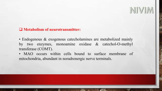  Metabolism of neurotransmitter:
• Endogenous & exogenous catecholamines are metabolized mainly
by two enzymes, monoamine oxidase & catechol-O-methyl
transferase (COMT).
• MAO occurs within cells bound to surface membrane of
mitochondria, abundant in noradrenergic nerve terminals.
 