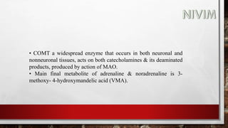 • COMT a widespread enzyme that occurs in both neuronal and
nonneuronal tissues, acts on both catecholamines & its deaminated
products, produced by action of MAO.
• Main final metabolite of adrenaline & noradrenaline is 3-
methoxy- 4-hydroxymandelic acid (VMA).
 