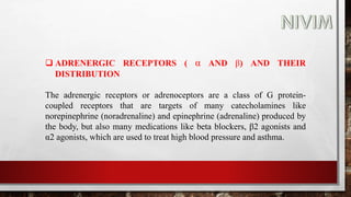  ADRENERGIC RECEPTORS ( α AND β) AND THEIR
DISTRIBUTION
The adrenergic receptors or adrenoceptors are a class of G protein-
coupled receptors that are targets of many catecholamines like
norepinephrine (noradrenaline) and epinephrine (adrenaline) produced by
the body, but also many medications like beta blockers, β2 agonists and
α2 agonists, which are used to treat high blood pressure and asthma.
 
