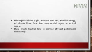 • This response dilates pupils, increases heart rate, mobilizes energy,
and diverts blood flow from non-essential organs to skeletal
muscle.
• These effects together tend to increase physical performance
momentarily.
 