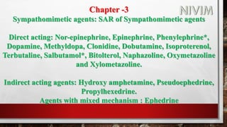 Chapter -3
Sympathomimetic agents: SAR of Sympathomimetic agents
Direct acting: Nor-epinephrine, Epinephrine, Phenylephrine*,
Dopamine, Methyldopa, Clonidine, Dobutamine, Isoproterenol,
Terbutaline, Salbutamol*, Bitolterol, Naphazoline, Oxymetazoline
and Xylometazoline.
Indirect acting agents: Hydroxy amphetamine, Pseudoephedrine,
Propylhexedrine.
Agents with mixed mechanism : Ephedrine
 