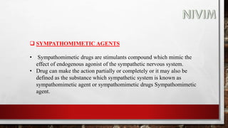  SYMPATHOMIMETIC AGENTS
• Sympathomimetic drugs are stimulants compound which mimic the
effect of endogenous agonist of the sympathetic nervous system.
• Drug can make the action partially or completely or it may also be
defined as the substance which sympathetic system is known as
sympathomimetic agent or sympathomimetic drugs Sympathomimetic
agent.
 