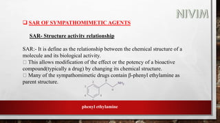  SAR OF SYMPATHOMIMETIC AGENTS
SAR- Structure activity relationship
SAR:- It is define as the relationship between the chemical structure of a
molecule and its biological activity.
This allows modification of the effect or the potency of a bioactive
compound(typically a drug) by changing its chemical structure.
Many of the sympathomimetic drugs contain β-phenyl ethylamine as
parent structure.
phenyl ethylamine
 