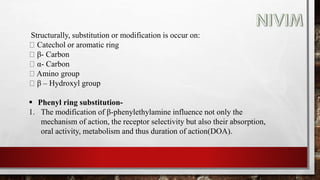 Structurally, substitution or modification is occur on:
Catechol or aromatic ring
β- Carbon
α- Carbon
Amino group
β – Hydroxyl group
 Phenyl ring substitution-
1. The modification of β-phenylethylamine influence not only the
mechanism of action, the receptor selectivity but also their absorption,
oral activity, metabolism and thus duration of action(DOA).
 