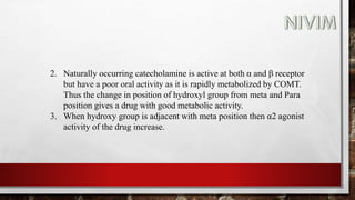 2. Naturally occurring catecholamine is active at both α and β receptor
but have a poor oral activity as it is rapidly metabolized by COMT.
Thus the change in position of hydroxyl group from meta and Para
position gives a drug with good metabolic activity.
3. When hydroxy group is adjacent with meta position then α2 agonist
activity of the drug increase.
 