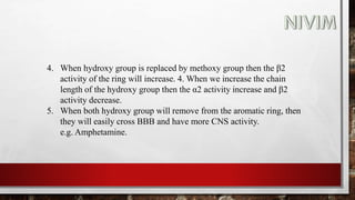 4. When hydroxy group is replaced by methoxy group then the β2
activity of the ring will increase. 4. When we increase the chain
length of the hydroxy group then the α2 activity increase and β2
activity decrease.
5. When both hydroxy group will remove from the aromatic ring, then
they will easily cross BBB and have more CNS activity.
e.g. Amphetamine.
 