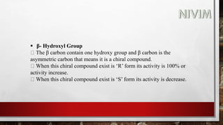 β- Hydroxyl Group
The β carbon contain one hydroxy group and β carbon is the
asymmetric carbon that means it is a chiral compound.
When this chiral compound exist is ‘R’ form its activity is 100% or
activity increase.
When this chiral compound exist is ‘S’ form its activity is decrease.
 