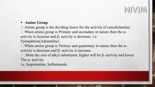  Amine Group
Amine group is the deciding factor for the activity of catecholamine.
When amine group is Primary and secondary in nature then the α-
activity is increase and β- activity is decrease. i.e.
Epinephrine(Adrenaline)
When amine group is Tertiary and quaternary in nature then the α-
activity is decrease and β- activity is increase.
.More the size of alkyl substituent, higher will be β- activity and lower
The α- activity.
i.e. Isoprenaline, Solbutamole.
 