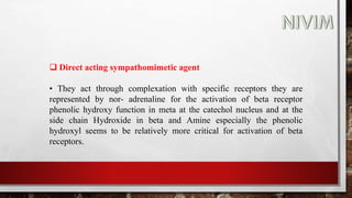  Direct acting sympathomimetic agent
• They act through complexation with specific receptors they are
represented by nor- adrenaline for the activation of beta receptor
phenolic hydroxy function in meta at the catechol nucleus and at the
side chain Hydroxide in beta and Amine especially the phenolic
hydroxyl seems to be relatively more critical for activation of beta
receptors.
 