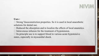 Uses :
Strong Vasoconstriction properties. So it is used in local anaesthetic
solutions for dental use.
Reduced the absorption and to localize the effects of local anastetics.
Intravenous infusion for the treatment of hypotension.
Its principle use is to support blood in various acute hypotensive
states, especially in myocardial shock.
 