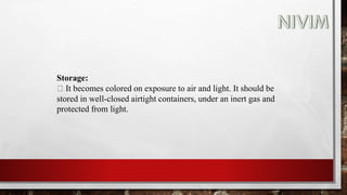 Storage:
It becomes colored on exposure to air and light. It should be
stored in well-closed airtight containers, under an inert gas and
protected from light.
 