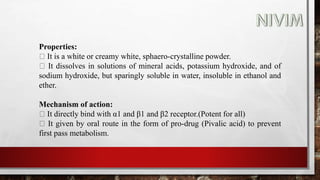 Properties:
It is a white or creamy white, sphaero-crystalline powder.
It dissolves in solutions of mineral acids, potassium hydroxide, and of
sodium hydroxide, but sparingly soluble in water, insoluble in ethanol and
ether.
Mechanism of action:
It directly bind with α1 and β1 and β2 receptor.(Potent for all)
It given by oral route in the form of pro-drug (Pivalic acid) to prevent
first pass metabolism.
 