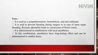 Uses :
It is used as a sympathomimetic, broncholytic, and anti-asthmatic.
It is used to prevent bleeding during surgery or in case of inner organ
bleeding. Because adrenaline leads to constriction of blood vessel.
It is administered in combination with local anesthetics.
In this combination, anesthetics have long-lasting effect and can be
administered in smaller doses.
 