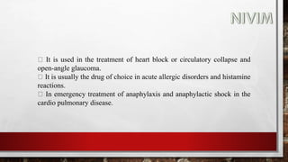 It is used in the treatment of heart block or circulatory collapse and
open-angle glaucoma.
It is usually the drug of choice in acute allergic disorders and histamine
reactions.
In emergency treatment of anaphylaxis and anaphylactic shock in the
cardio pulmonary disease.
 