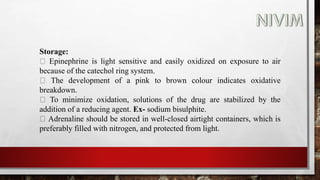 Storage:
Epinephrine is light sensitive and easily oxidized on exposure to air
because of the catechol ring system.
The development of a pink to brown colour indicates oxidative
breakdown.
To minimize oxidation, solutions of the drug are stabilized by the
addition of a reducing agent. Ex- sodium bisulphite.
Adrenaline should be stored in well-closed airtight containers, which is
preferably filled with nitrogen, and protected from light.
 