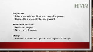 Properties:
It is a white, odorless, bitter taste, crystalline powder.
It is soluble in water, alcohol, and glycerol.
Mechanism of action:
Bind at α1 receptor.
No action on β receptor
Storage:
It should be stored in airtight container to protect from light
 