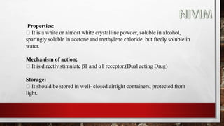Properties:
It is a white or almost white crystalline powder, soluble in alcohol,
sparingly soluble in acetone and methylene chloride, but freely soluble in
water.
Mechanism of action:
It is directly stimulate β1 and α1 receptor.(Dual acting Drug)
Storage:
It should be stored in well- closed airtight containers, protected from
light.
 