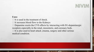 Uses:
It is used in the treatment of shock.
It increases blood flow to the Kidneys
Dopamine exerts the CVS effects by interacting with D1-dopaminergic
receptors especially in the renal, mesenteric, and coronary beds.
It is also used in heart attack ,trauma, surgery and other serious
medical condition.
 