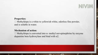 Properties:
Methyldopa is a white to yellowish white, odorless fine powder,
and is soluble in water.
Mechanism of action:
Methyldopa is converted into α- methyl nor-epinephrine by enzyme
dopamine beta hydroxylase and bind with α2.
 