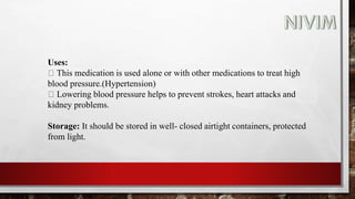 Uses:
This medication is used alone or with other medications to treat high
blood pressure.(Hypertension)
Lowering blood pressure helps to prevent strokes, heart attacks and
kidney problems.
Storage: It should be stored in well- closed airtight containers, protected
from light.
 