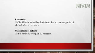 Properties:
Clonidine is an imidazole derivate that acts as an agonist of
alpha-2 adreno receptors.
Mechanism of action:
It is centrally acting on α2 receptor.
 