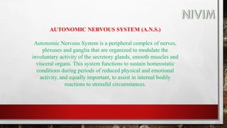 AUTONOMIC NERVOUS SYSTEM (A.N.S.)
Autonomic Nervous System is a peripheral complex of nerves,
plexuses and ganglia that are organized to modulate the
involuntary activity of the secretory glands, smooth muscles and
visceral organs. This system functions to sustain homeostatic
conditions during periods of reduced physical and emotional
activity, and equally important, to assist in internal bodily
reactions to stressful circumstances.
 
