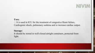 Uses:
It is used in ICU for the treatment of congestive Heart failure,
Cardiogenic shock, pulmonary oedema and to increase cardiac output.
Storage:
It should be stored in well-closed airtight containers, protected from
light.
 