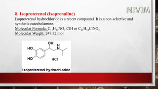 8. Isoproterenol (Isoprenaline)
Isoproterenol hydrochloride is a recent compound. It is a non selective and
synthetic catecholamine.
Molecular Formula: C11H17NO3.ClH or C11H18ClNO3
Molecular Weight: 247.72 mol
 