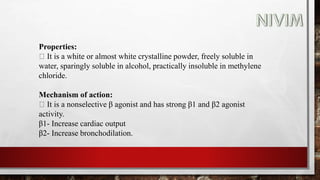 Properties:
It is a white or almost white crystalline powder, freely soluble in
water, sparingly soluble in alcohol, practically insoluble in methylene
chloride.
Mechanism of action:
It is a nonselective β agonist and has strong β1 and β2 agonist
activity.
β1- Increase cardiac output
β2- Increase bronchodilation.
 