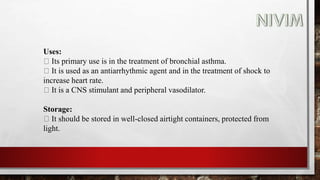Uses:
Its primary use is in the treatment of bronchial asthma.
It is used as an antiarrhythmic agent and in the treatment of shock to
increase heart rate.
It is a CNS stimulant and peripheral vasodilator.
Storage:
It should be stored in well-closed airtight containers, protected from
light.
 