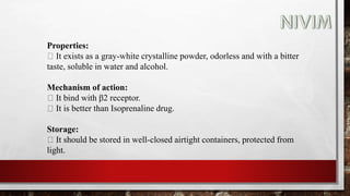 Properties:
It exists as a gray-white crystalline powder, odorless and with a bitter
taste, soluble in water and alcohol.
Mechanism of action:
It bind with β2 receptor.
It is better than Isoprenaline drug.
Storage:
It should be stored in well-closed airtight containers, protected from
light.
 