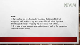 Uses:
Terbutaline is a brochodialator medicine that is used to treat
symptoms such as Wheezing, shortness of breath, chest tightness,
breathing difficulties, coughing etc. associated with asthma.
It is used to treat an acute attack of asthma as well as for prevention
of futher asthma attacks.
 