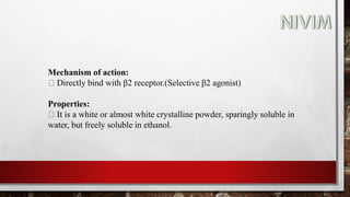 Mechanism of action:
Directly bind with β2 receptor.(Selective β2 agonist)
Properties:
It is a white or almost white crystalline powder, sparingly soluble in
water, but freely soluble in ethanol.
 