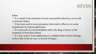 Uses:
It is useful in the treatment of acute myocardial infarction, severe left
ventricular failure.
It has been used to arrest premature labor and is effective in ocular
hypotension by topical application.
It is used only as a bronchodilator and is the drug of choice in the
treatment of bronchial asthma.
It is also used to treat emphysema.(A condition that involves damage
to the walls of the air sacs i.e alveoli of lungs)
 