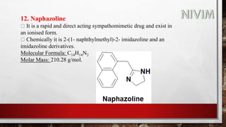 12. Naphazoline
It is a rapid and direct acting sympathomimetic drug and exist in
an ionised form.
Chemically it is 2-(1- naphthylmethyl)-2- imidazoline and an
imidazoline derivatives.
Molecular Formula: C14H14N2
Molar Mass: 210.28 g/mol.
 
