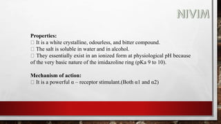 Properties:
It is a white crystalline, odourless, and bitter compound.
The salt is soluble in water and in alcohol.
They essentially exist in an ionized form at physiological pH because
of the very basic nature of the imidazoline ring (pKa 9 to 10).
Mechanism of action:
It is a powerful α – receptor stimulant.(Both α1 and α2)
 