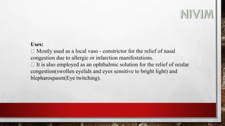 Uses:
Mostly used as a local vaso - constrictor for the relief of nasal
congestion due to allergic or infarction manifestations.
It is also employed as an ophthalmic solution for the relief of ocular
congestion(swollen eyelids and eyes sensitive to bright light) and
blepharospasm(Eye twitching).
 