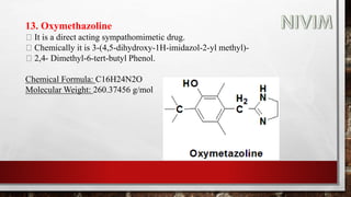 13. Oxymethazoline
It is a direct acting sympathomimetic drug.
Chemically it is 3-(4,5-dihydroxy-1H-imidazol-2-yl methyl)-
2,4- Dimethyl-6-tert-butyl Phenol.
Chemical Formula: C16H24N2O
Molecular Weight: 260.37456 g/mol
 