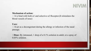 Mechanism of action:
It is bind with both α1 and selective α2 Receptor.(It stimulates the
blood vessels of nose)
Uses:
It act as a decongestant during the allergy or infection of the nasal
passage.
Dose: By intranasal, 1 drop of a 0.1% solution in adult; or a spray of
0.05% solution.
 