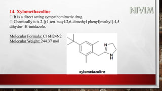 14. Xylomethazoline
It is a direct acting sympathomimetic drug.
Chemically it is 2-[(4-tert-butyl-2,6-dimethyl phenyl)methyl]-4,5
dihydro-lH-imidazole.
Molecular Formula: C16H24N2
Molecular Weight: 244.37 mol
 