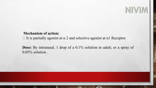 Mechanism of action:
It is partially agonist at α 2 and selective agonist at α1 Receptor.
Dose: By intranasal, 1 drop of a 0.1% solution in adult; or a spray of
0.05% solution .
 