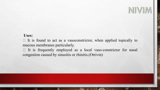 Uses:
It is found to act as a vasoconstrictor, when applied topically to
mucous membranes particularly.
It is frequently employed as a local vaso-constrictor for nasal
congestion caused by sinusitis or rhinitis.(Otrivin)
 