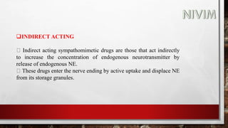 INDIRECT ACTING
Indirect acting sympathomimetic drugs are those that act indirectly
to increase the concentration of endogenous neurotransmitter by
release of endogenous NE.
These drugs enter the nerve ending by active uptake and displace NE
from its storage granules.
 